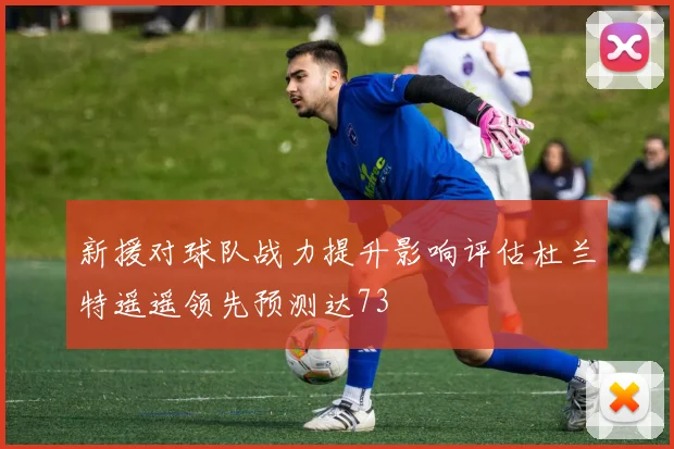 新援对球队战力提升影响评估杜兰特遥遥领先预测达73