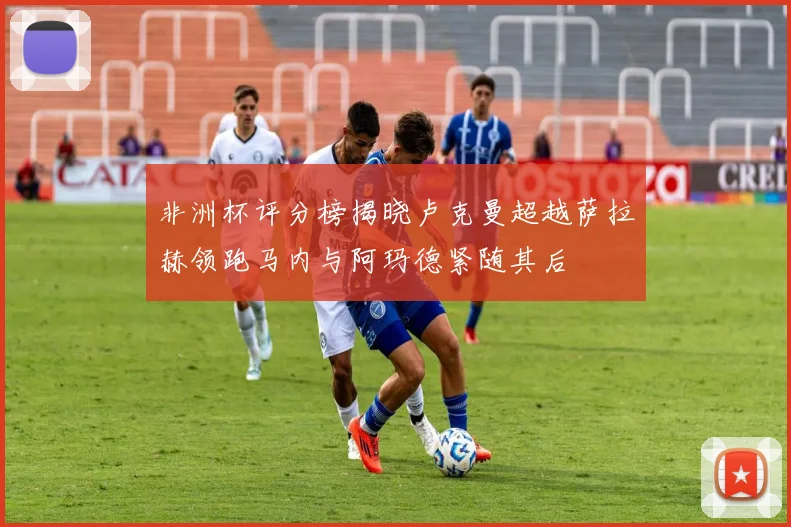 非洲杯评分榜揭晓卢克曼超越萨拉赫领跑马内与阿玛德紧随其后