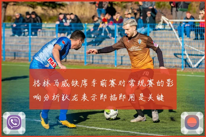 格林马威缺席季前赛对常规赛的影响分析狄龙表示即插即用是关键