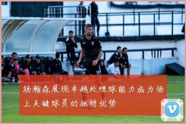 杨瀚森展现卓越处理球能力成为场上关键球员的独特优势