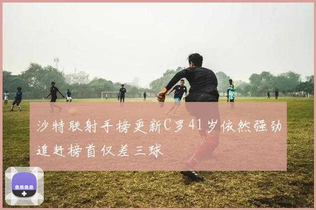 沙特联射手榜更新C罗41岁依然强劲追赶榜首仅差三球