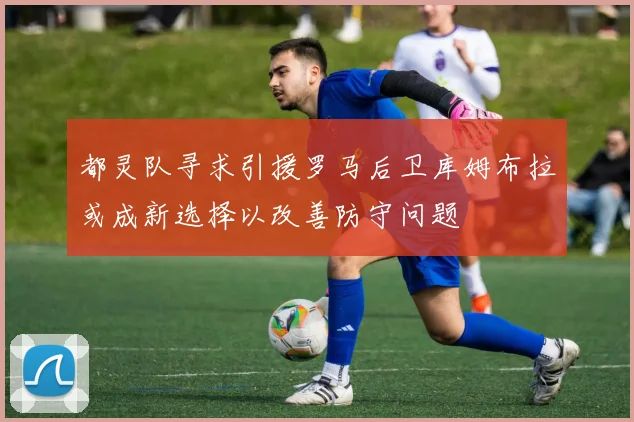 都灵队寻求引援罗马后卫库姆布拉或成新选择以改善防守问题