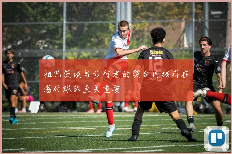 祖巴茨谈与步行者的契合内线存在感对球队至关重要