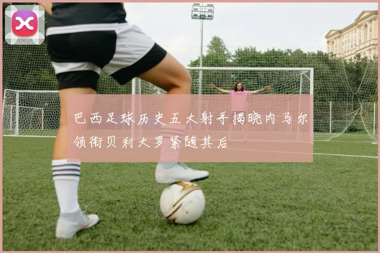 巴西足球历史五大射手揭晓内马尔领衔贝利大罗紧随其后