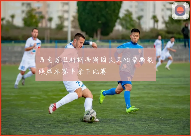 马竞后卫科斯蒂斯因交叉韧带撕裂缺席本赛季余下比赛