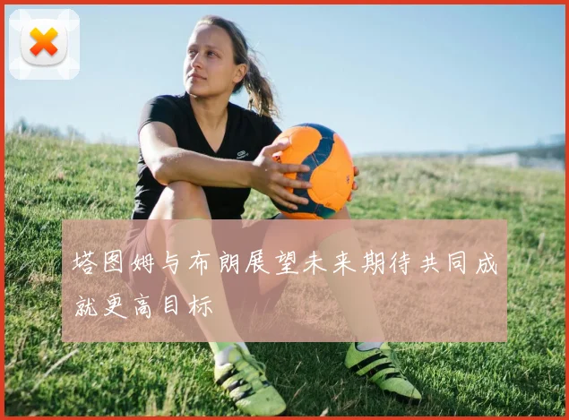 塔图姆与布朗展望未来期待共同成就更高目标