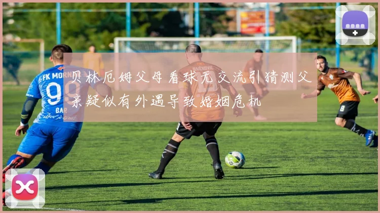 贝林厄姆父母看球无交流引猜测父亲疑似有外遇导致婚姻危机