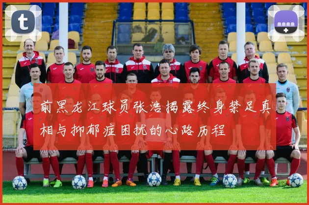 前黑龙江球员张浩揭露终身禁足真相与抑郁症困扰的心路历程