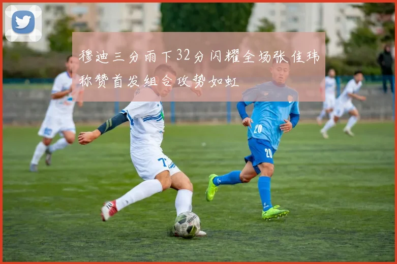 穆迪三分雨下32分闪耀全场张佳玮称赞首发组合攻势如虹