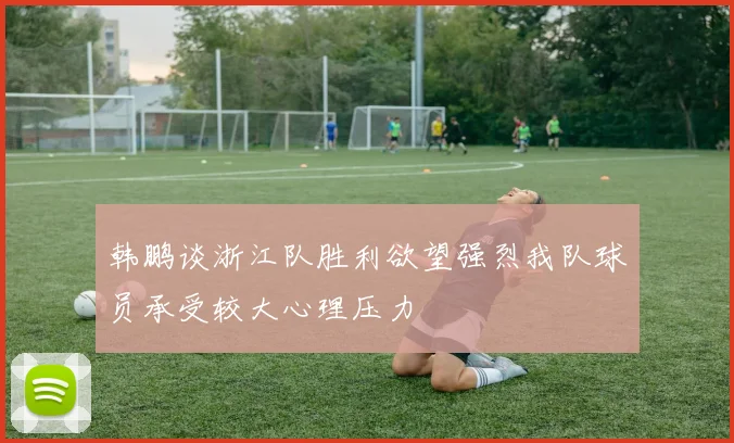 韩鹏谈浙江队胜利欲望强烈我队球员承受较大心理压力