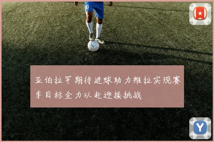亚伯拉罕期待进球助力维拉实现赛季目标全力以赴迎接挑战