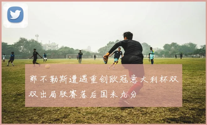 那不勒斯遭遇重创欧冠意大利杯双双出局联赛落后国米九分
