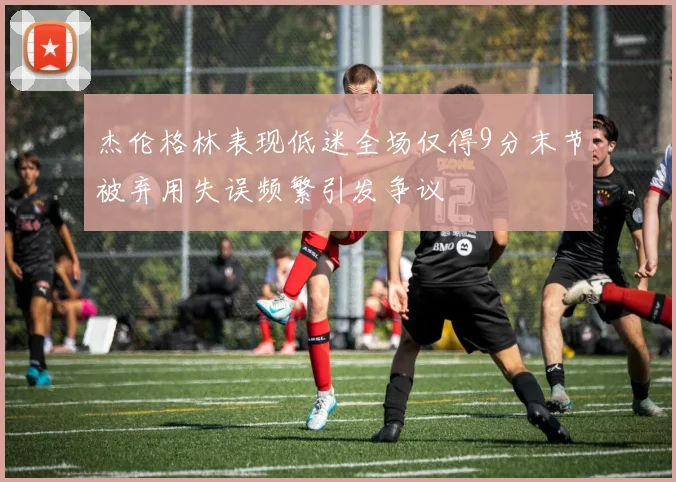 杰伦格林表现低迷全场仅得9分末节被弃用失误频繁引发争议