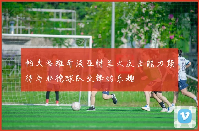 帕夫洛维奇谈亚特兰大反击能力期待与非德球队交锋的乐趣