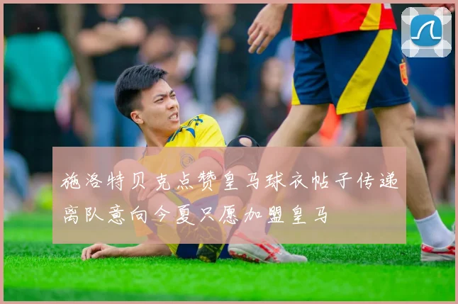 施洛特贝克点赞皇马球衣帖子传递离队意向今夏只愿加盟皇马