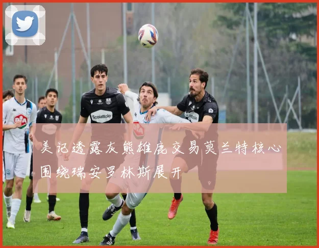 美记透露灰熊雄鹿交易莫兰特核心围绕瑞安罗林斯展开