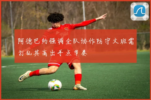 阿德巴约强调全队协作防守文班需打乱其高出手点节奏