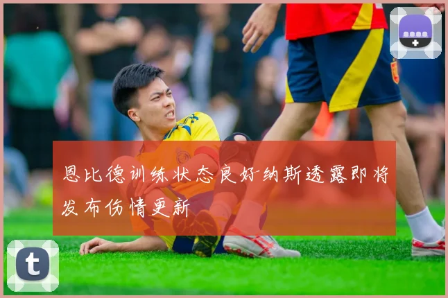 恩比德训练状态良好纳斯透露即将发布伤情更新