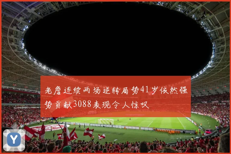 老詹连续两场逆转局势41岁依然强势贡献3088表现令人惊叹