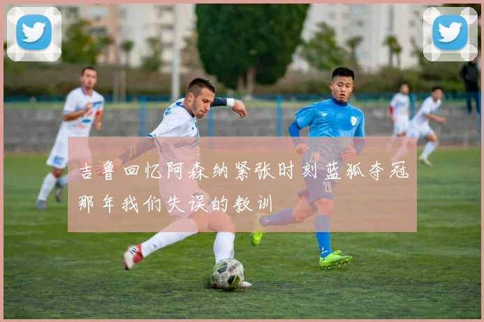 吉鲁回忆阿森纳紧张时刻蓝狐夺冠那年我们失误的教训