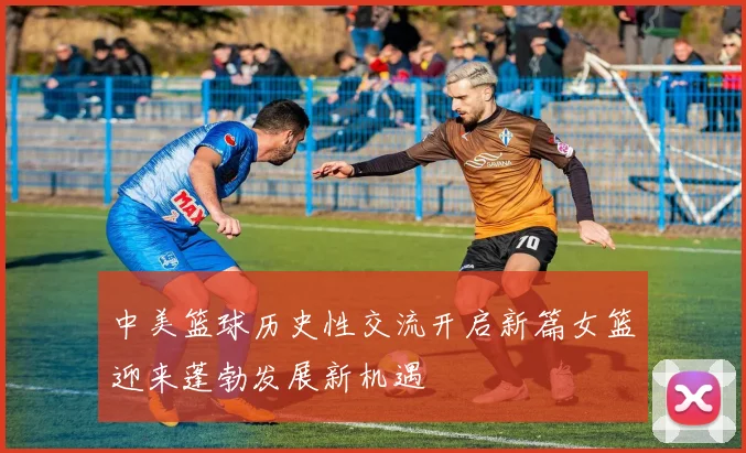 中美篮球历史性交流开启新篇女篮迎来蓬勃发展新机遇